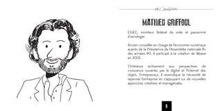 MATHIEU GRIFFOUL
ESSEC, moniteur fédéral de voile et passionné
d’œnologie.

Ancien conseiller en charge de l’économie numérique
auprès de la Présidence de l’Assemblée nationale ﬁn
des années 90. A participé à la création de Weave
en 2001.

S’intéresse activement aux perspectives de
croissance ouvertes par le digital et l’internet des
objets. Entrepreneur, il revendique la nécessité de
repenser l’entreprise en s’appuyant sur de nouvelles
approches créatives et managériales.




                         8
 