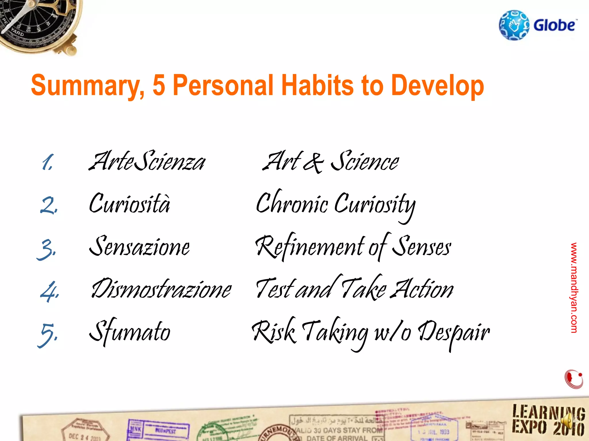 Summary, 5 Personal Habits to Develop

1.   ArteScienza       Art & Science
2.   Curiosità        Chronic Curiosity
3.   Sensazione       Refinement of Senses




                                                www.mandhyan.com
                                                www.mandhyan.com
4.   Dismostrazione   Test and Take Action
5.   Sfumato          Risk Taking w/o Despair
 