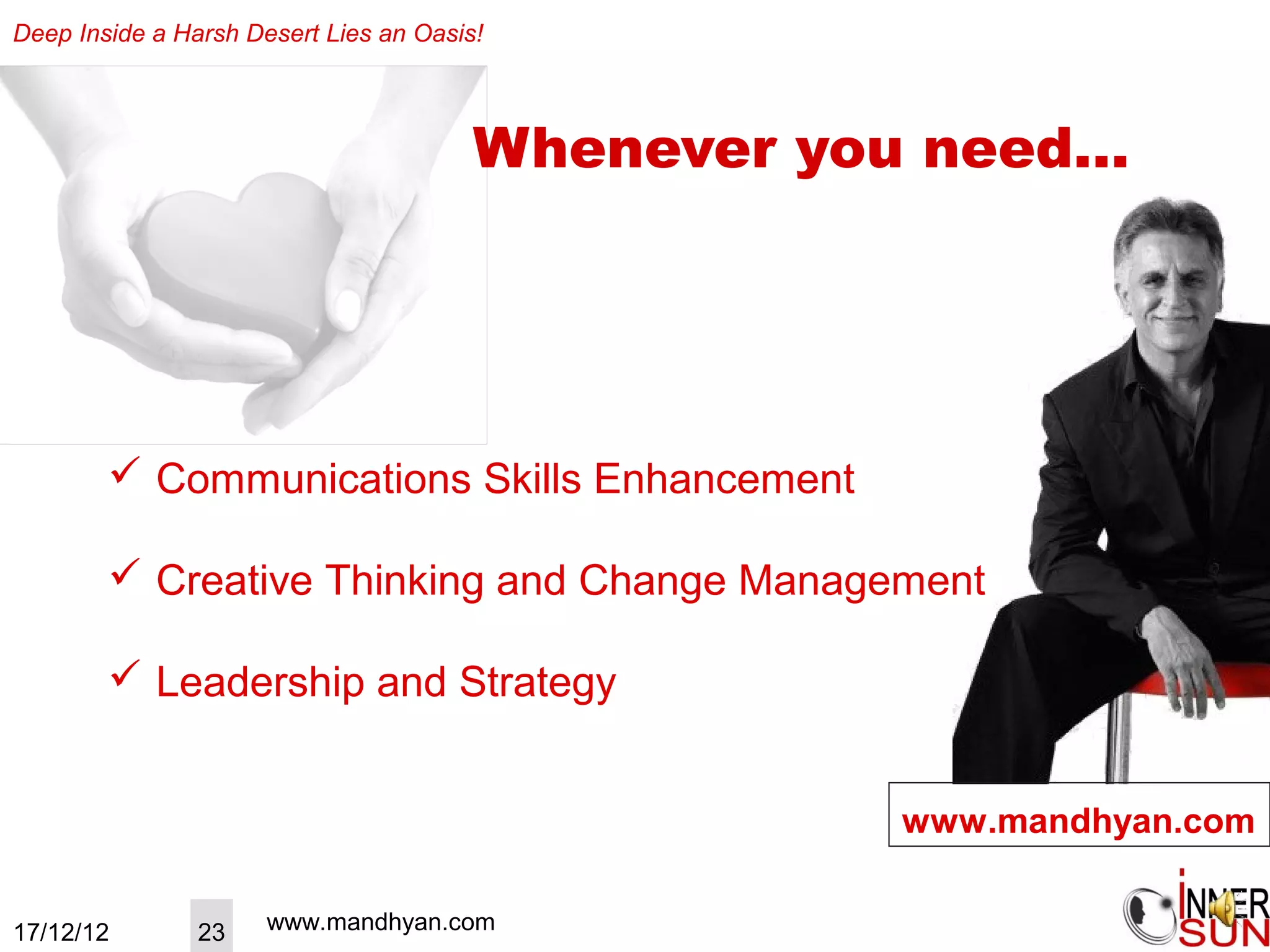 Deep Inside a Harsh Desert Lies an Oasis!




                                        Whenever you need…




         Communications Skills Enhancement

         Creative Thinking and Change Management

         Leadership and Strategy


                                                   www.mandhyan.com


17/12/12        23    www.mandhyan.com
 