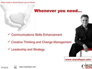 Deep Inside a Harsh Desert Lies an Oasis!




                                        Whenever you need…




         Communications Skills Enhancement

         Creative Thinking and Change Management

         Leadership and Strategy


                                                   www.mandhyan.com


17/12/12        23    www.mandhyan.com
 