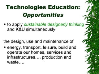 Technologies Education:  Opportunities to apply  sustainable designerly thinking  and K&U simultaneously the design, use and maintenance of  energy, transport, leisure, build and operate our homes, services and infrastructures…. production and waste…. 