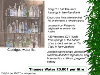 13thOctober 2007 The Independent Claridges water list 420 Volcanic, £21 (42cl)  from springs at the bottom of an extinct volcano at Tai Tapu in New Zealand Cloud Juice  from rainwater that fell on the world’s remotest place Lauquen  from Patagonia originated as snow in the Andes Just Born Spring Drops-  particularly suited to sensitive digestions, new born babies, children, pregnant elderly Thames Water £0.001 per litre  Berg £15 half litre  from  icebergs in Newfoundland 