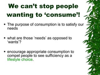 We can’t stop people wanting to ‘consume’! The purpose of consumption is to satisfy our needs  what are those ‘needs’ as opposed to ‘wants’? encourage appropriate consumption to compel people to see sufficiency as a  lifestyle choice . 