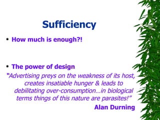Sufficiency How much is enough?! The power of design “ Advertising preys on the weakness of its host, creates insatiable hunger & leads to debilitating over-consumption…in biological terms things of this nature are parasites!” Alan Durning 