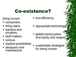 Co-existence? being human  consumers  thing users wanters and coveters, stuff makers curious  explore possibilities designers and manufacture eco-efficiency  appropriate technology global social justice and equity and respect sustainable strategies  for being human 