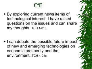 CfE By exploring current news items of technological interest, I have raised questions on the issues and can share my thoughts.  TCH 1-01c I can debate the possible future impact of new and emerging technologies on economic prosperity and the environment.  TCH 4-01c 