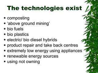 The technologies exist composting ‘ above ground mining’ bio fuels bio plastics electric/ bio diesel hybrids product repair and take back centres extremely low energy using appliances renewable energy sources using not owning 