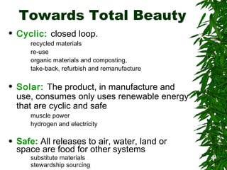 Towards Total Beauty Cyclic:   closed loop. recycled materials re-use organic materials and composting, take-back, refurbish and remanufacture Solar:   The product, in manufacture and use, consumes only uses renewable energy that are cyclic and safe muscle power hydrogen and electricity Safe:   All releases to air, water, land or space are food for other systems   substitute materials  stewardship sourcing 