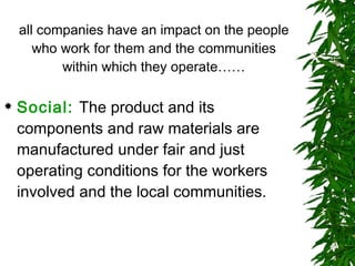 all companies have an impact on the people who work for them and the communities within which they operate…… Social:   The product and its components and raw materials are manufactured under fair and just operating conditions for the workers involved and the local communities.  