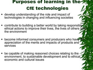Purposes of learning in the   CfE  technologies develop understanding of the role and impact of technologies in changing and influencing societies  contribute to building a better world by taking responsible ethical actions to improve their lives, the lives of others and the environment  become informed consumers and producers who have an appreciation of the merits and impacts of products and services  be capable of making reasoned choices relating to the environment, to sustainable development and to ethical, economic and cultural issues  