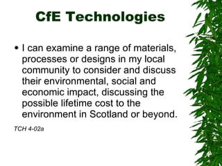 CfE Technologies I can examine a range of materials, processes or designs in my local community to consider and discuss their environmental, social and economic impact, discussing the possible lifetime cost to the environment in Scotland or beyond.  TCH 4-02a   