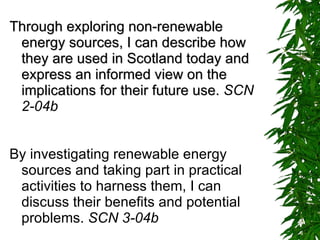 Through exploring non-renewable energy sources, I can describe how they are used in Scotland today and express an informed view on the implications for their future use.  SCN 2-04b By investigating renewable energy sources and taking part in practical activities to harness them, I can discuss their benefits and potential problems.  SCN 3-04b   