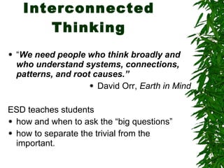 Interconnected Thinking “ We need people who think broadly and who understand systems, connections, patterns, and root causes.” David Orr,  Earth in Mind ESD teaches students  how and when to ask the “big questions”  how to separate the trivial from the important. 