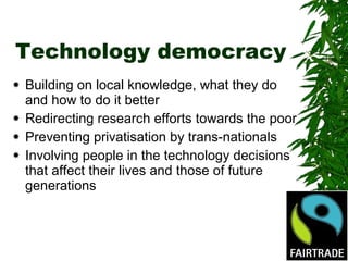 Technology democracy Building on local knowledge, what they do and how to do it better Redirecting research efforts towards the poor Preventing privatisation by trans-nationals Involving people in the technology decisions that affect their lives and those of future generations 