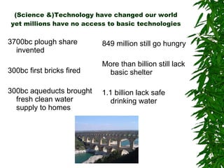 (Science &)Technology have changed our world yet millions have no access to basic technologies 3700bc plough share invented 300bc first bricks fired 300bc aqueducts brought fresh clean water supply to homes 849 million still go hungry More than billion still lack basic shelter 1.1 billion lack safe drinking water 