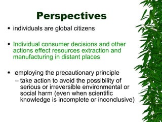 Perspectives individuals are global citizens  Individual consumer decisions and other actions effect resources extraction and manufacturing in distant places employing the precautionary principle  take action to avoid the possibility of serious or irreversible environmental or social harm (even when scientific knowledge is incomplete or inconclusive) 
