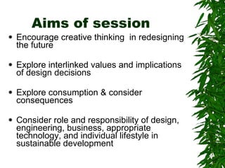 Aims of session Encourage creative thinking  in redesigning the future  Explore interlinked values and implications of design decisions Explore consumption & consider consequences Consider role and responsibility of design, engineering, business, appropriate technology, and individual lifestyle in sustainable development 