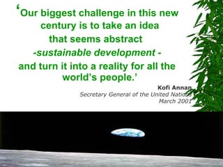 ‘ Our biggest challenge in this new century is to take an idea  that seems abstract  -sustainable development - and turn it into a reality for all the world’s people.’  Kofi Annan Secretary General of the United Nations March 2001 