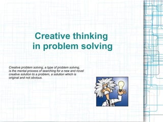 Creative thinking
in problem solving
Creative problem solving, a type of problem solving,
is the mental process of searching for a new and novel
creative solution to a problem, a solution which is
original and not obvious.
 