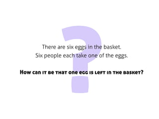 ?
        There are six eggs in the basket.
      Six people each take one of the eggs.


How can it be that one egg is left in the basket?
 