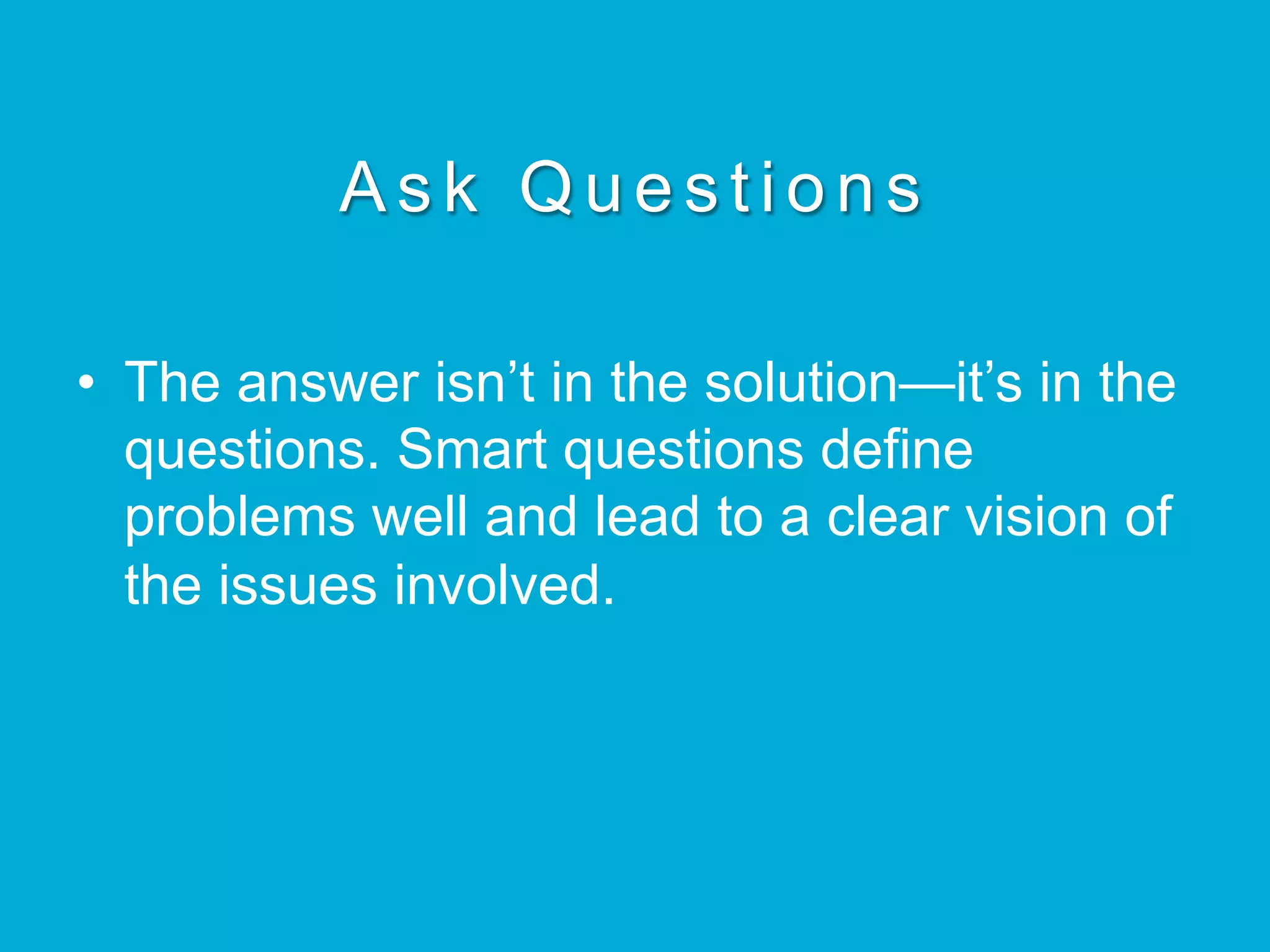 Ask Questions
•  The answer isn’t in the solution—it’s in the
questions. Smart questions define
problems well and lead to a clear vision of
the issues involved.
 