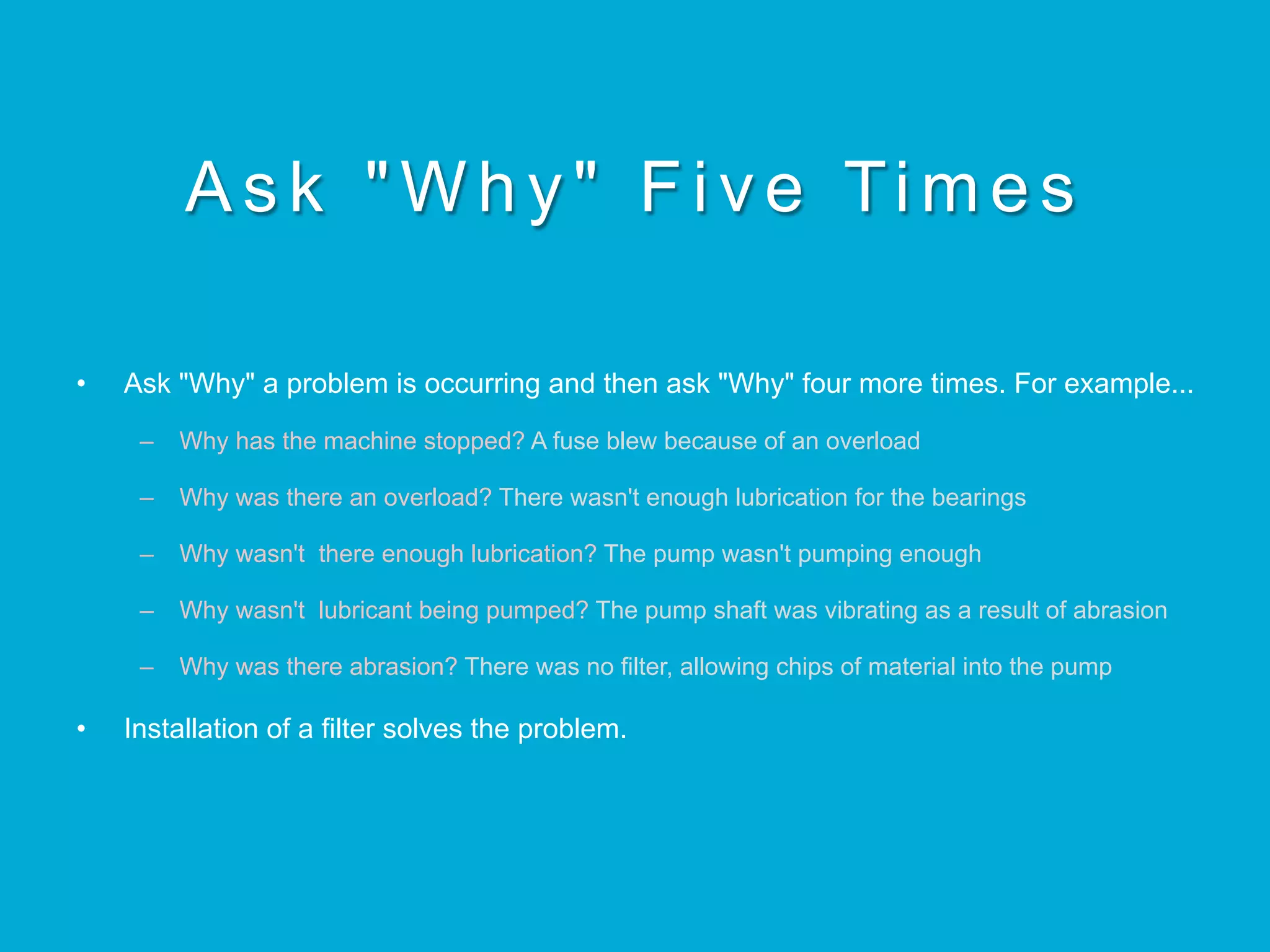 Ask "Why" Five Times
•  Ask "Why" a problem is occurring and then ask "Why" four more times. For example...
–  Why has the machine stopped? A fuse blew because of an overload
–  Why was there an overload? There wasn't enough lubrication for the bearings
–  Why wasn't there enough lubrication? The pump wasn't pumping enough
–  Why wasn't lubricant being pumped? The pump shaft was vibrating as a result of abrasion
–  Why was there abrasion? There was no filter, allowing chips of material into the pump
•  Installation of a filter solves the problem.
 