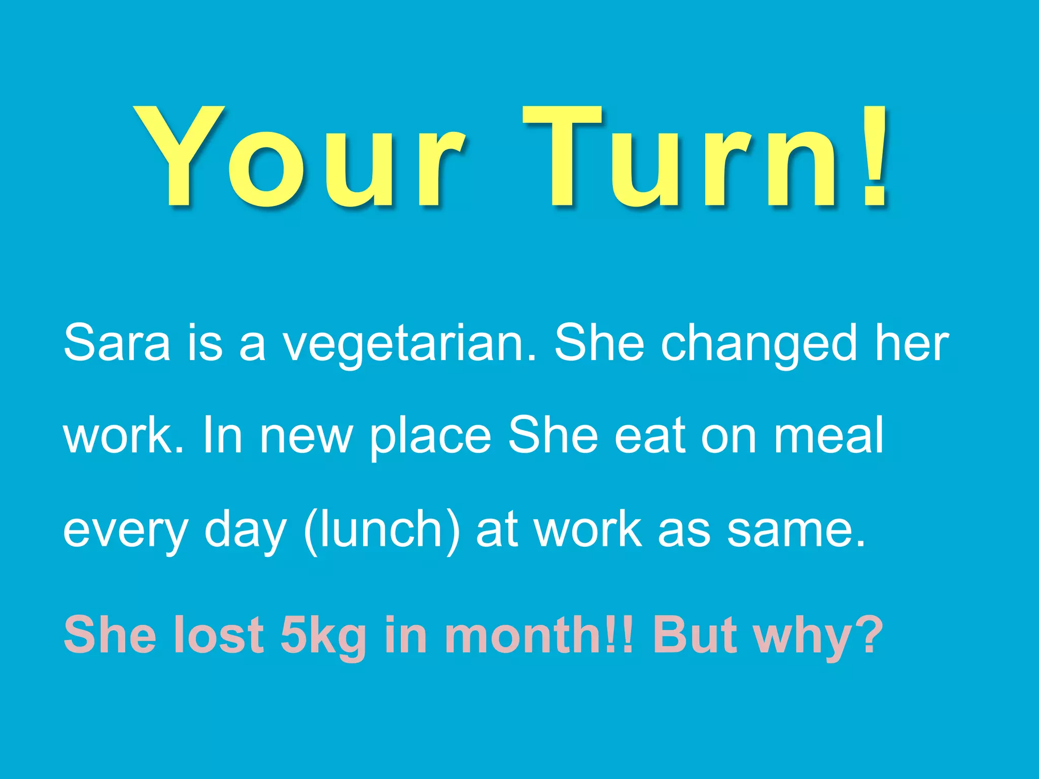 Your Turn!
Sara is a vegetarian. She changed her
work. In new place She eat on meal
every day (lunch) at work as same.
She lost 5kg in month!! But why?
 