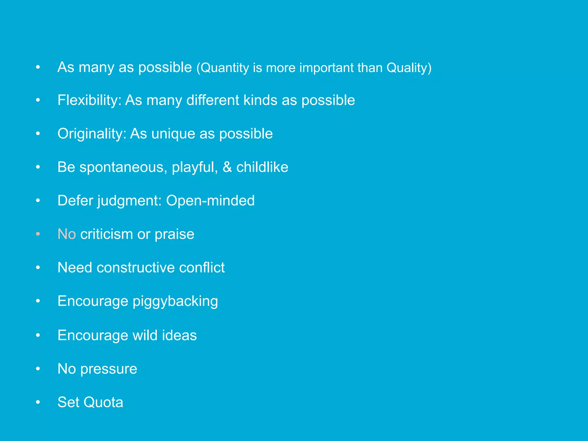 •  As many as possible (Quantity is more important than Quality)
•  Flexibility: As many different kinds as possible
•  Originality: As unique as possible
•  Be spontaneous, playful, & childlike
•  Defer judgment: Open-minded
•  No criticism or praise
•  Need constructive conflict
•  Encourage piggybacking
•  Encourage wild ideas
•  No pressure
•  Set Quota
 