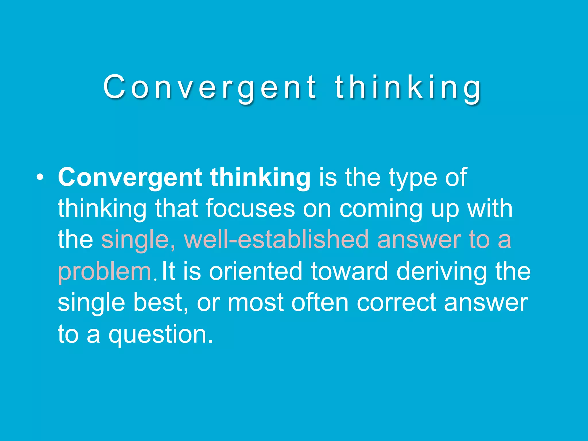 C o n v e r g e n t t h i n k i n g
•  Convergent thinking is the type of
thinking that focuses on coming up with
the single, well-established answer to a
problem.It is oriented toward deriving the
single best, or most often correct answer
to a question.
 
