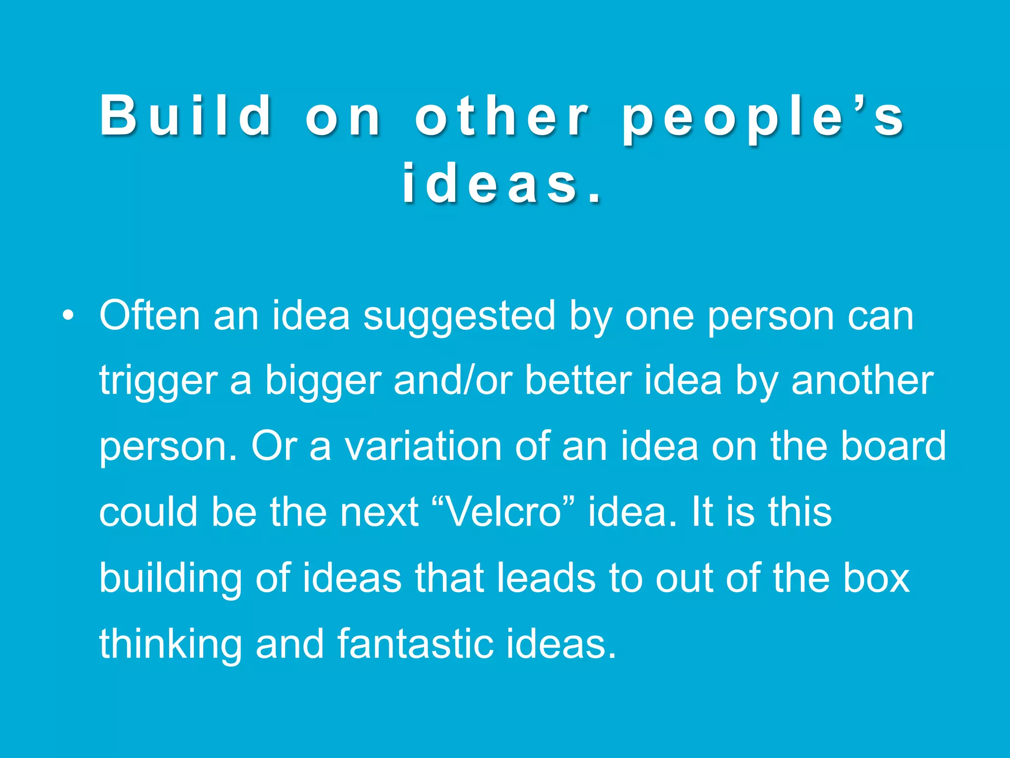 B u i l d o n o t h e r p e o p l e ’s
ideas.
•  Often an idea suggested by one person can
trigger a bigger and/or better idea by another
person. Or a variation of an idea on the board
could be the next “Velcro” idea. It is this
building of ideas that leads to out of the box
thinking and fantastic ideas.
 