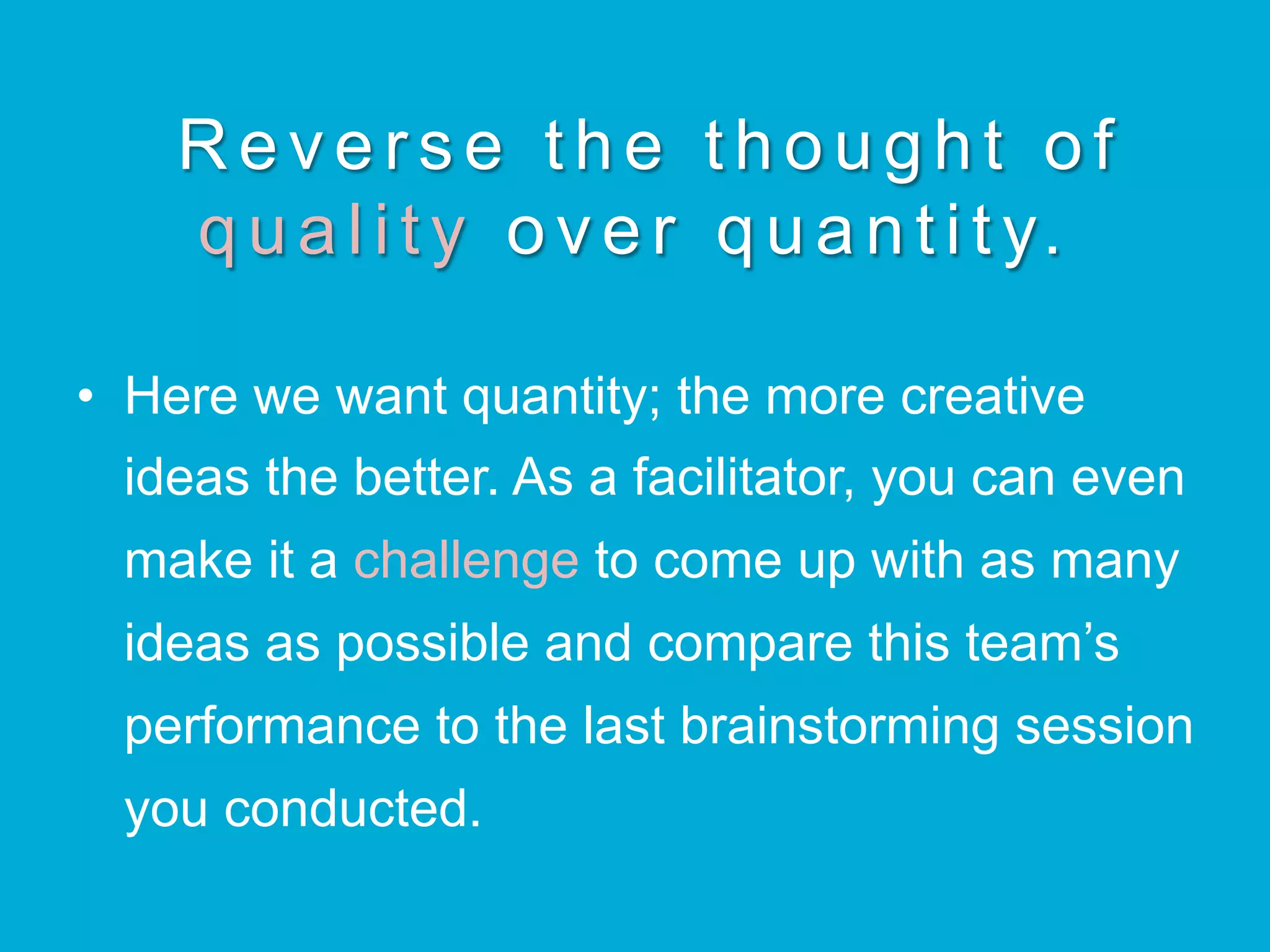 Reverse the thought of
q u a l i t y over quantity.
•  Here we want quantity; the more creative
ideas the better. As a facilitator, you can even
make it a challenge to come up with as many
ideas as possible and compare this team’s
performance to the last brainstorming session
you conducted.
 