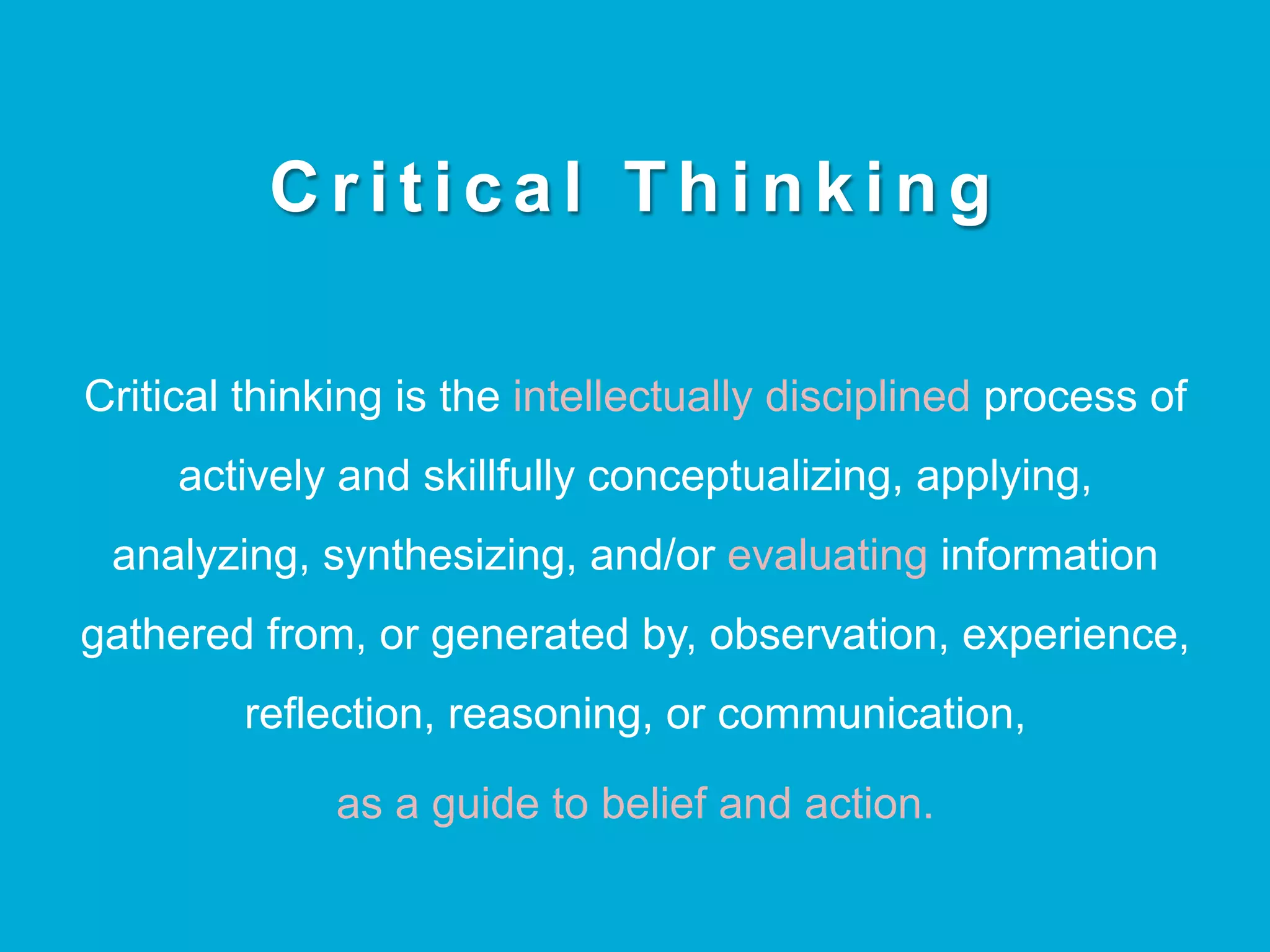 C r i t i c a l T h i n k i n g
Critical thinking is the intellectually disciplined process of
actively and skillfully conceptualizing, applying,
analyzing, synthesizing, and/or evaluating information
gathered from, or generated by, observation, experience,
reflection, reasoning, or communication,
as a guide to belief and action.
 