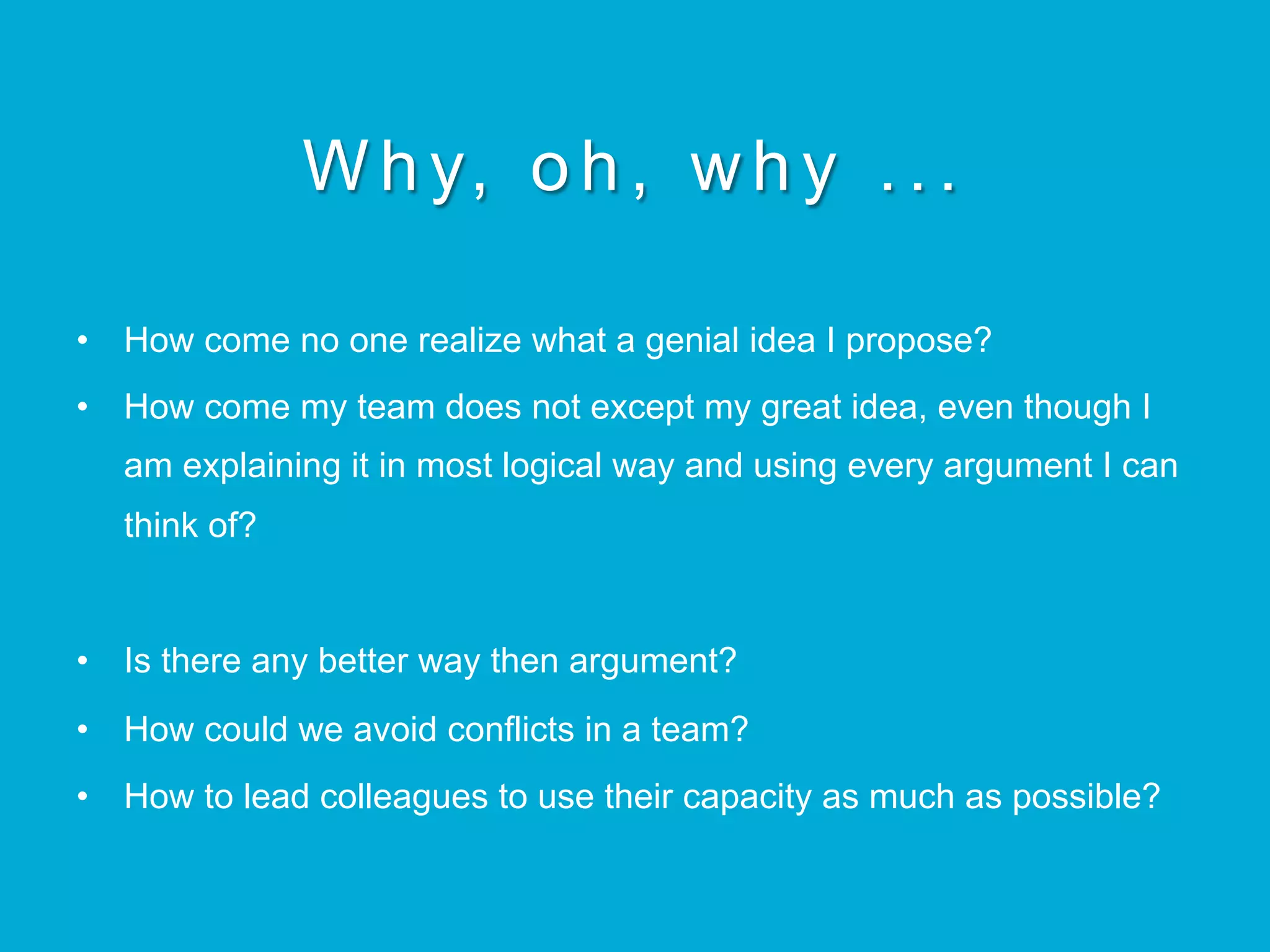 Why, oh, why ...
•  How come no one realize what a genial idea I propose?
•  How come my team does not except my great idea, even though I
am explaining it in most logical way and using every argument I can
think of?
•  Is there any better way then argument?
•  How could we avoid conflicts in a team?
•  How to lead colleagues to use their capacity as much as possible?
 
