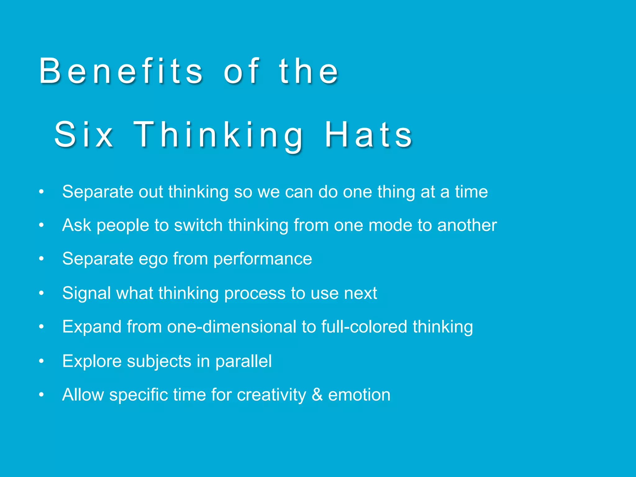 Benefits of the
Six Thinking Hats
•  Separate out thinking so we can do one thing at a time
•  Ask people to switch thinking from one mode to another
•  Separate ego from performance
•  Signal what thinking process to use next
•  Expand from one-dimensional to full-colored thinking
•  Explore subjects in parallel
•  Allow specific time for creativity & emotion
 