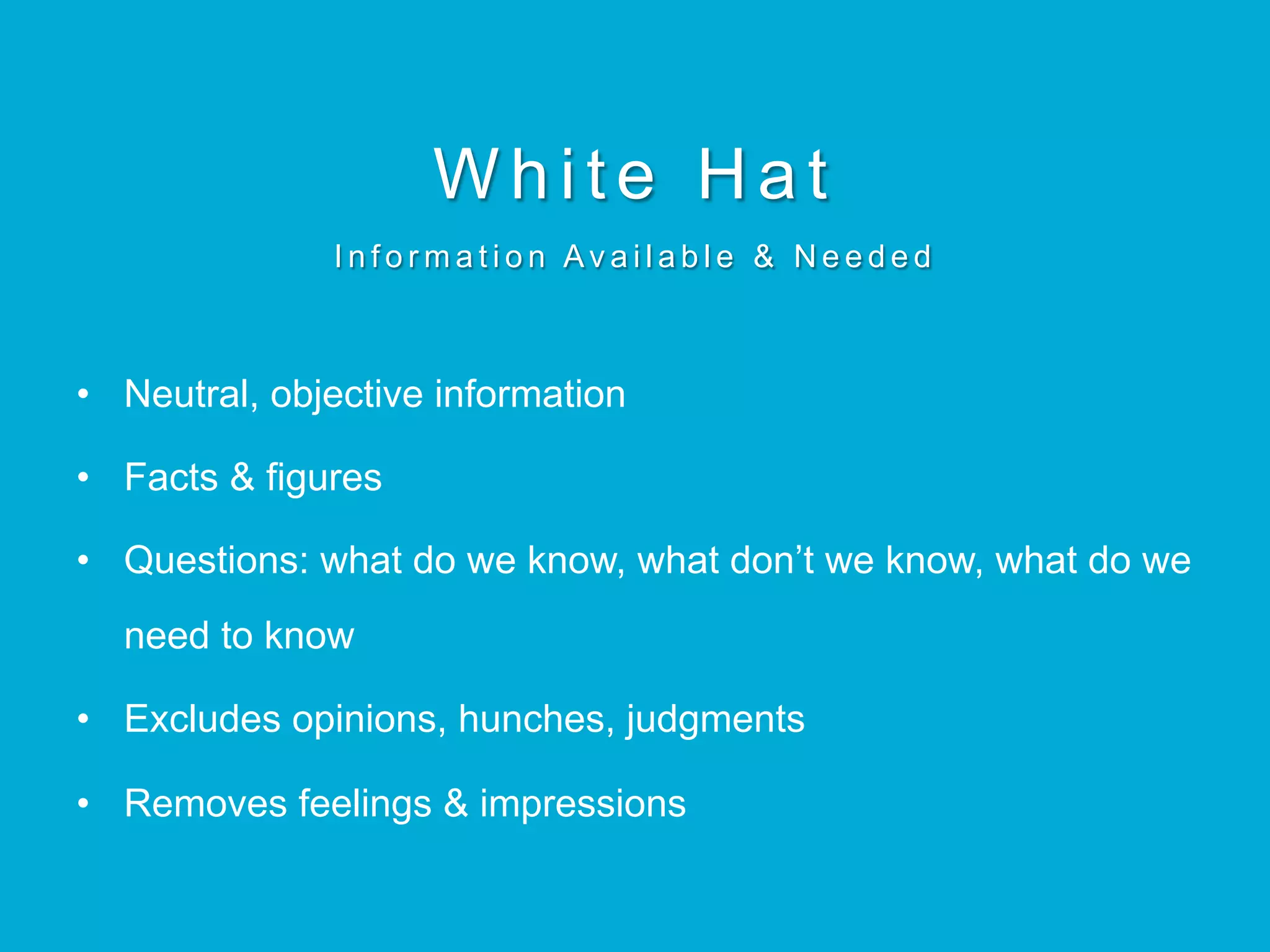 White Hat
I n f o r m a t i o n Av a i l a b l e & N e e d e d
•  Neutral, objective information
•  Facts & figures
•  Questions: what do we know, what don’t we know, what do we
need to know
•  Excludes opinions, hunches, judgments
•  Removes feelings & impressions
 
