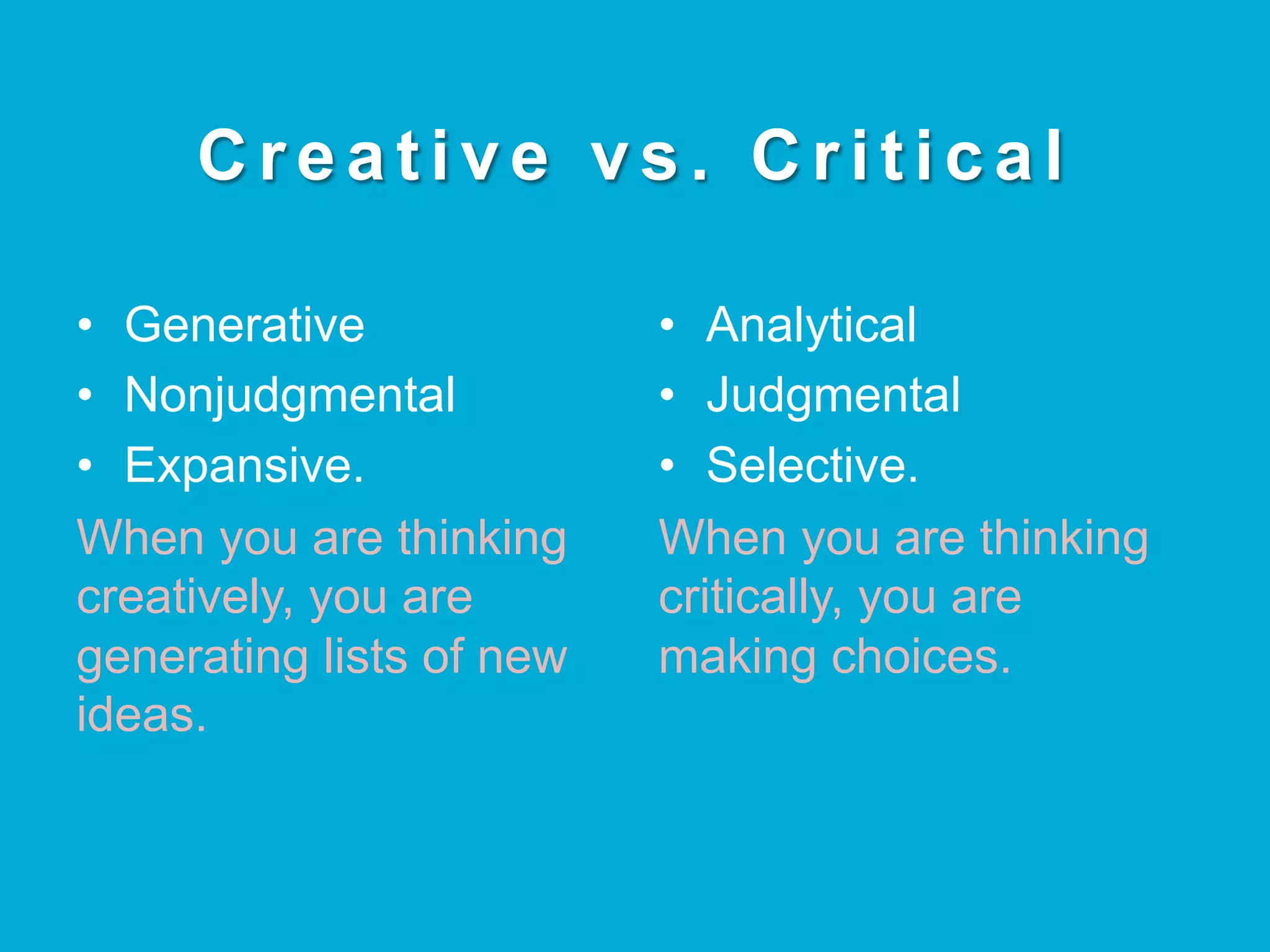 C r e a t i v e v s . C r i t i c a l
•  Generative
•  Nonjudgmental
•  Expansive.
When you are thinking
creatively, you are
generating lists of new
ideas.
•  Analytical
•  Judgmental
•  Selective.
When you are thinking
critically, you are
making choices.
 