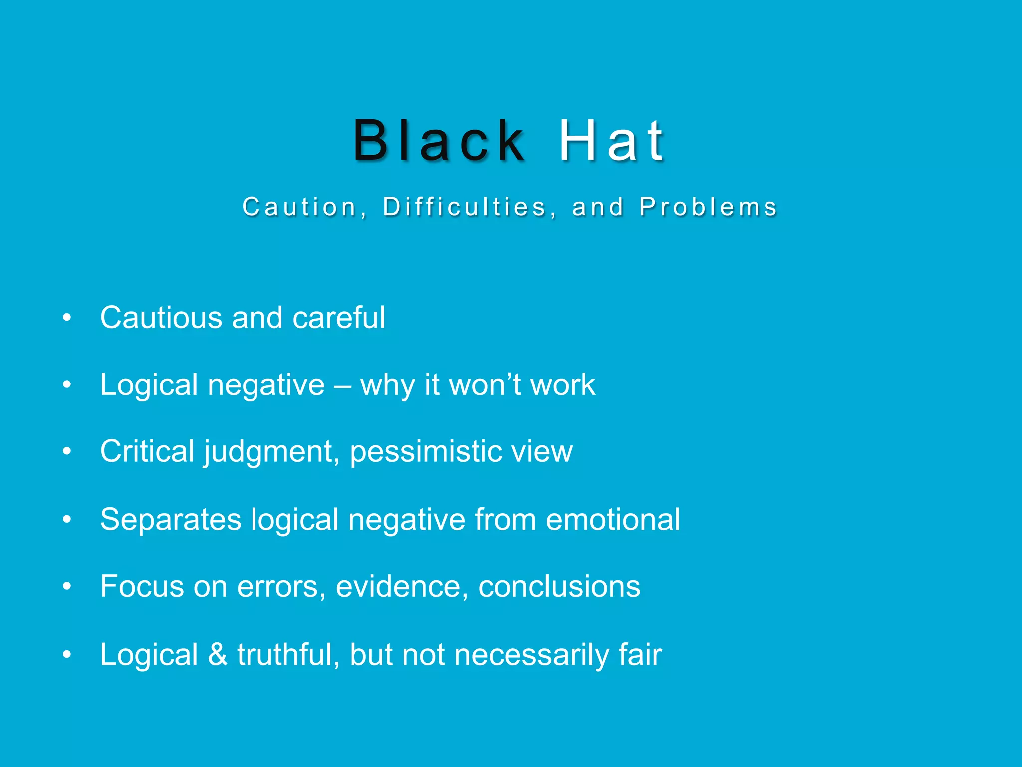 Black Hat
C a u t i o n , D i ff i c u l t i e s , a n d P r o b l e m s
•  Cautious and careful
•  Logical negative – why it won’t work
•  Critical judgment, pessimistic view
•  Separates logical negative from emotional
•  Focus on errors, evidence, conclusions
•  Logical & truthful, but not necessarily fair
 