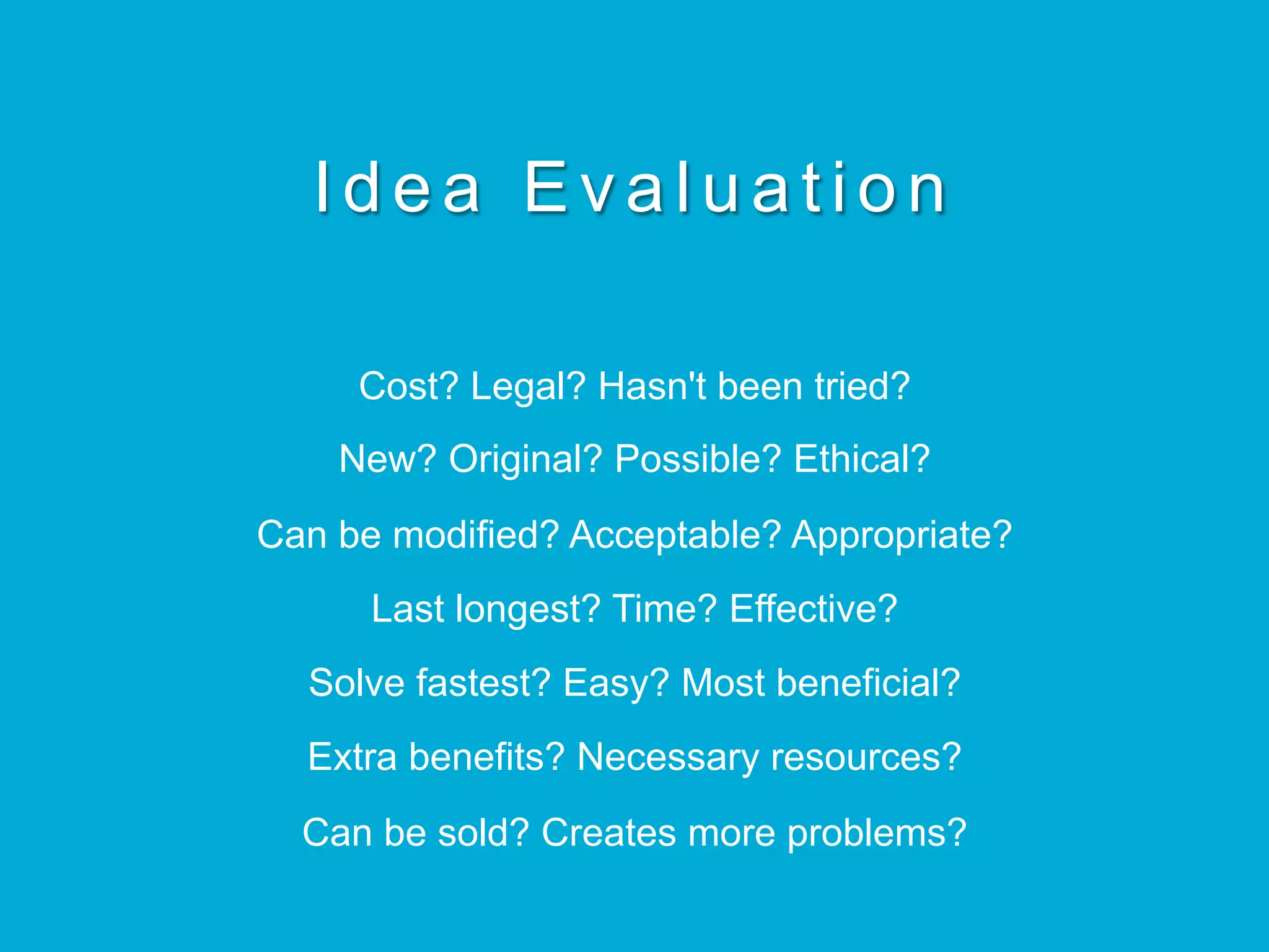 Idea Evaluation
Cost? Legal? Hasn't been tried?
New? Original? Possible? Ethical?
Can be modified? Acceptable? Appropriate?
Last longest? Time? Effective?
Solve fastest? Easy? Most beneficial?
Extra benefits? Necessary resources?
Can be sold? Creates more problems?
 