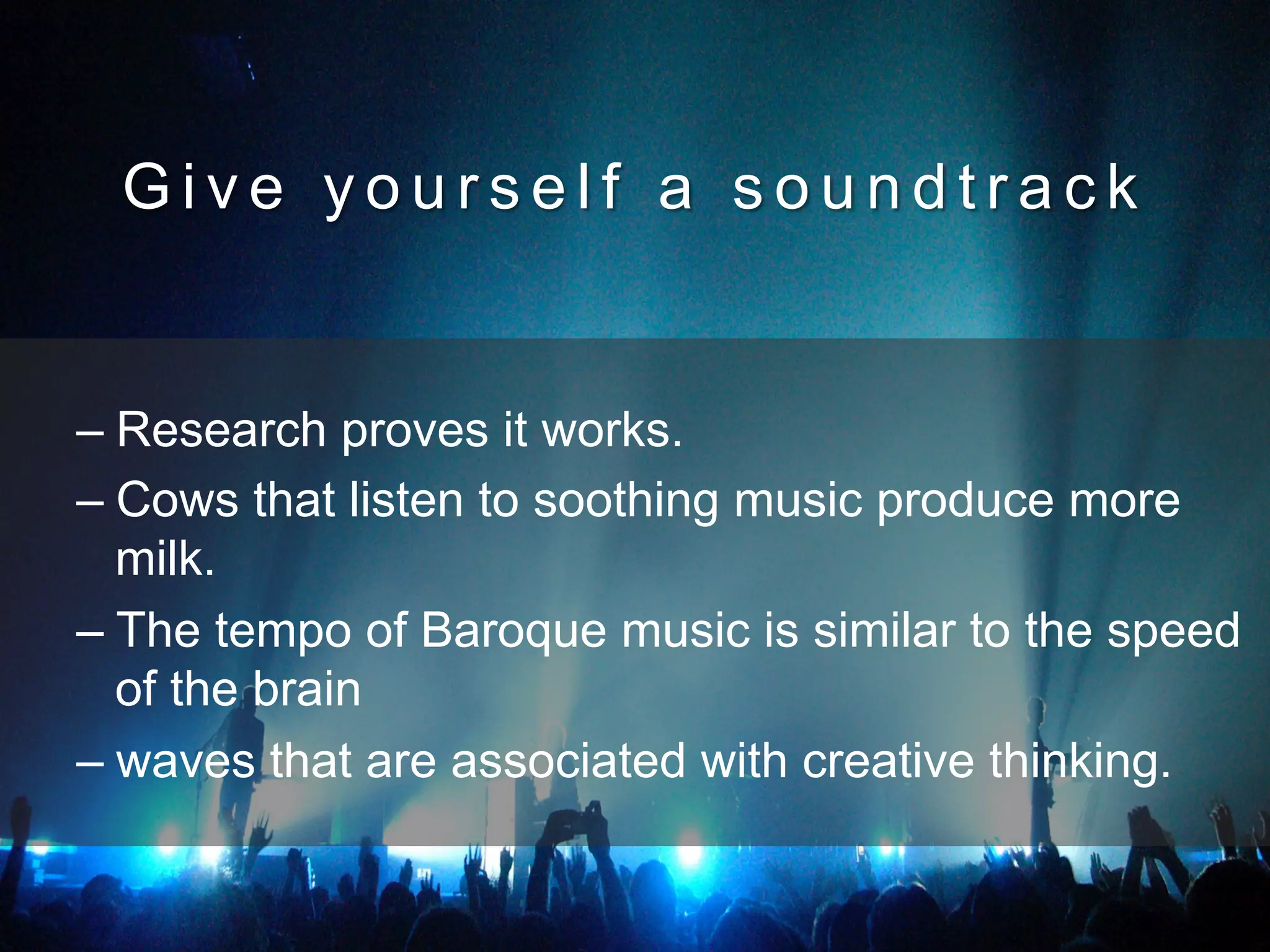 G i v e y o u r s e l f a s o u n d t r a c k
– Research proves it works.
– Cows that listen to soothing music produce more
milk.
– The tempo of Baroque music is similar to the speed
of the brain
– waves that are associated with creative thinking.
 