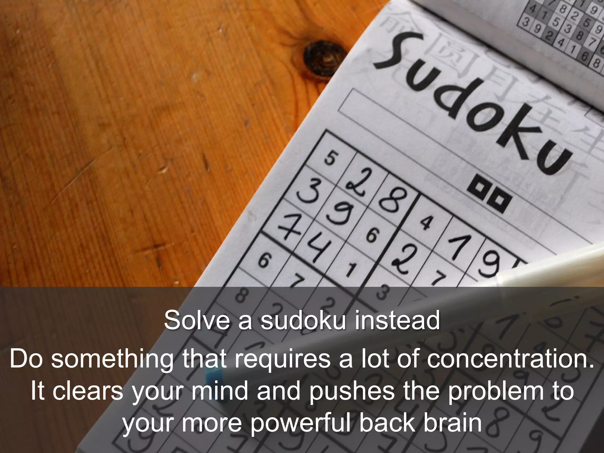 Solve a sudoku instead
Do something that requires a lot of concentration.
It clears your mind and pushes the problem to
your more powerful back brain
 