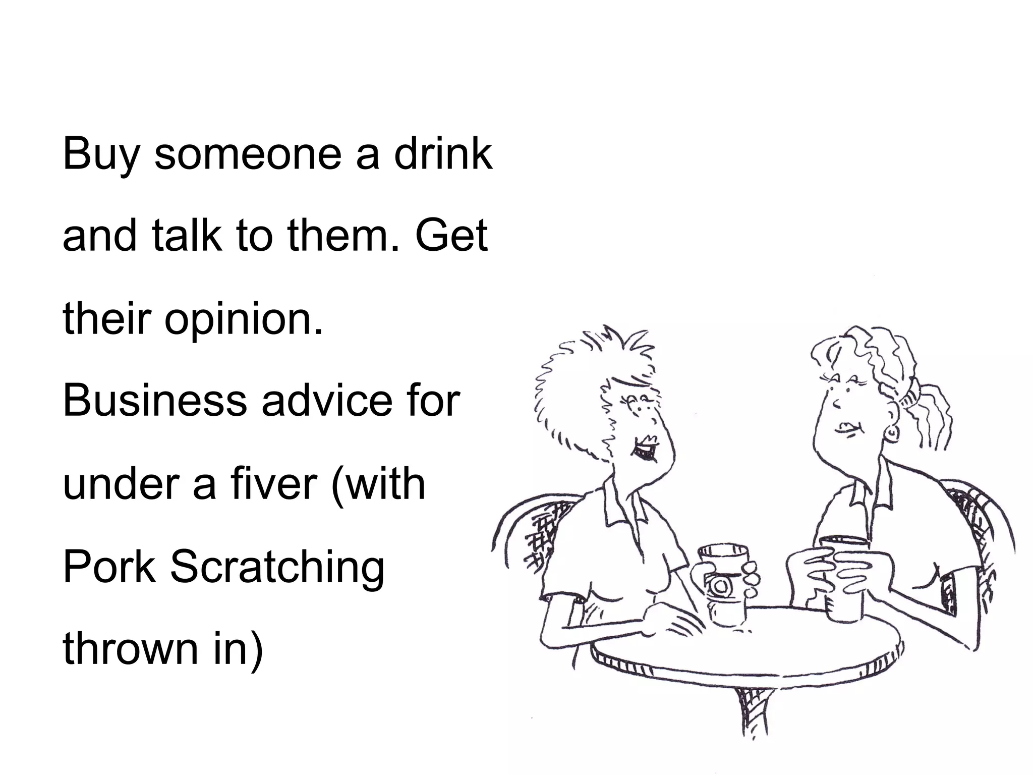 Buy someone a drink
and talk to them. Get
their opinion.
Business advice for
under a fiver (with
Pork Scratching
thrown in)
 