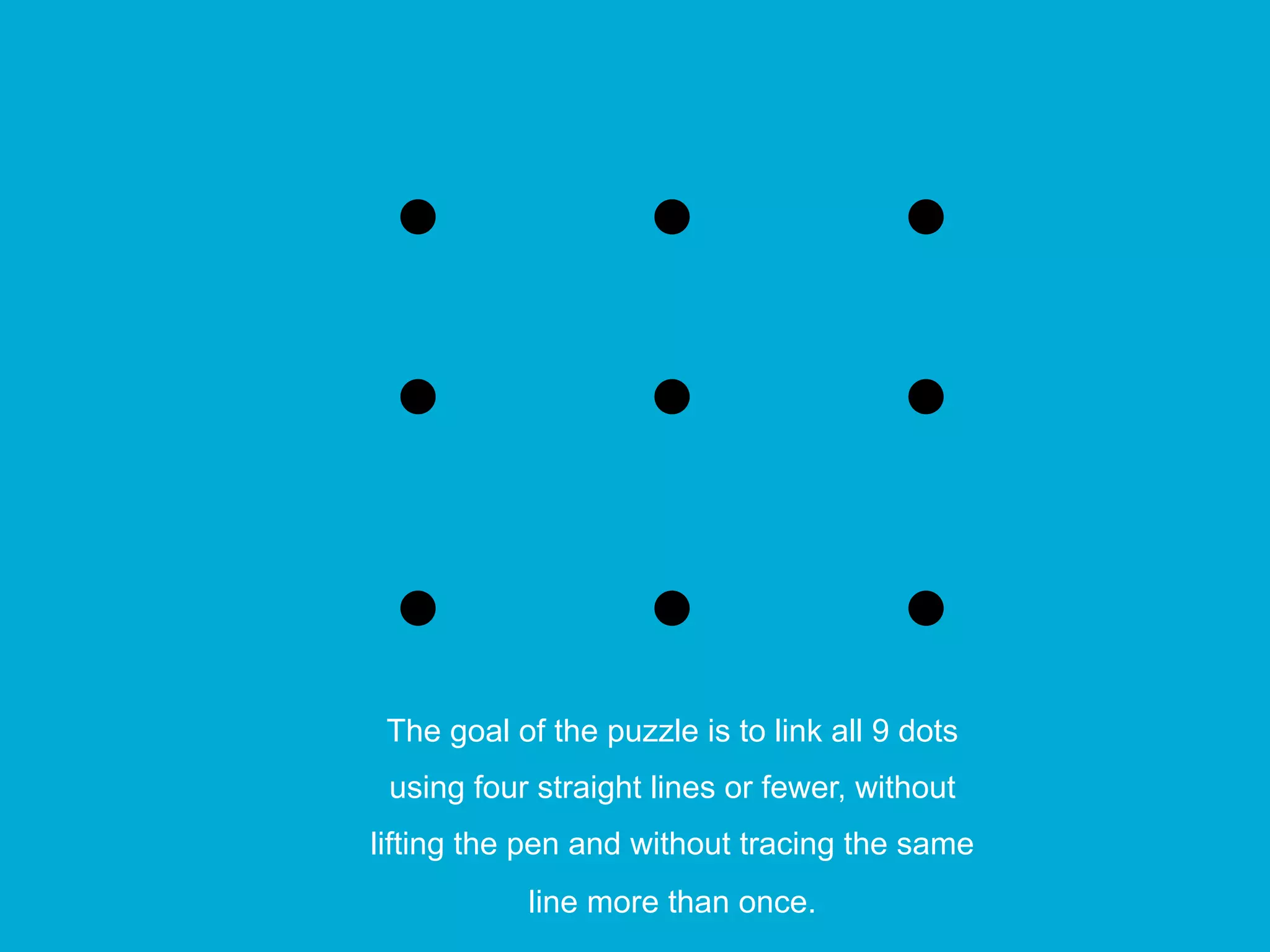 The goal of the puzzle is to link all 9 dots
using four straight lines or fewer, without
lifting the pen and without tracing the same
line more than once.
 