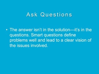 Ask Questions
•  The answer isn’t in the solution—it’s in the
questions. Smart questions define
problems well and lead to a clear vision of
the issues involved.
 
