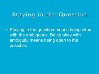 Staying in the Question
•  Staying in the question means being okay
with the ambiguous. Being okay with
ambiguity means being open to the
possible.
 
