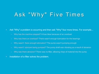 Ask "Why" Five Times
•  Ask "Why" a problem is occurring and then ask "Why" four more times. For example...
–  Why has the machine stopped? A fuse blew because of an overload
–  Why was there an overload? There wasn't enough lubrication for the bearings
–  Why wasn't there enough lubrication? The pump wasn't pumping enough
–  Why wasn't lubricant being pumped? The pump shaft was vibrating as a result of abrasion
–  Why was there abrasion? There was no filter, allowing chips of material into the pump
•  Installation of a filter solves the problem.
 