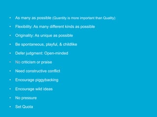•  As many as possible (Quantity is more important than Quality)
•  Flexibility: As many different kinds as possible
•  Originality: As unique as possible
•  Be spontaneous, playful, & childlike
•  Defer judgment: Open-minded
•  No criticism or praise
•  Need constructive conflict
•  Encourage piggybacking
•  Encourage wild ideas
•  No pressure
•  Set Quota
 