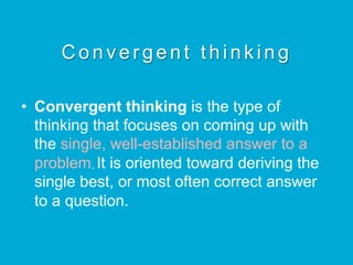C o n v e r g e n t t h i n k i n g
•  Convergent thinking is the type of
thinking that focuses on coming up with
the single, well-established answer to a
problem.It is oriented toward deriving the
single best, or most often correct answer
to a question.
 
