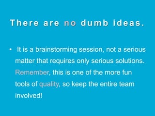 There are no dumb ideas.
•  It is a brainstorming session, not a serious
matter that requires only serious solutions.
Remember, this is one of the more fun
tools of quality, so keep the entire team
involved!
 