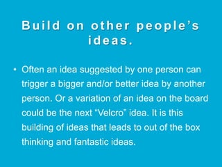 B u i l d o n o t h e r p e o p l e ’s
ideas.
•  Often an idea suggested by one person can
trigger a bigger and/or better idea by another
person. Or a variation of an idea on the board
could be the next “Velcro” idea. It is this
building of ideas that leads to out of the box
thinking and fantastic ideas.
 