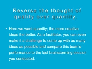 Reverse the thought of
q u a l i t y over quantity.
•  Here we want quantity; the more creative
ideas the better. As a facilitator, you can even
make it a challenge to come up with as many
ideas as possible and compare this team’s
performance to the last brainstorming session
you conducted.
 
